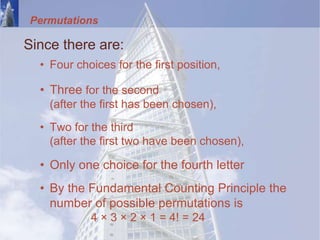 Permutations
Since there are:
• Four choices for the first position,
• Three for the second
(after the first has been chosen),
• Two for the third
(after the first two have been chosen),
• Only one choice for the fourth letter
• By the Fundamental Counting Principle the
number of possible permutations is
4 × 3 × 2 × 1 = 4! = 24
 