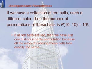 Distinguishable Permutations
If we have a collection of ten balls, each a
different color, then the number of
permutations of these balls is P(10, 10) = 10!.
• If all ten balls are red, then we have just
one distinguishable permutation because
all the ways of ordering these balls look
exactly the same.
 