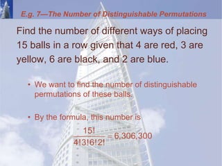 E.g. 7—The Number of Distinguishable Permutations
Find the number of different ways of placing
15 balls in a row given that 4 are red, 3 are
yellow, 6 are black, and 2 are blue.
• We want to find the number of distinguishable
permutations of these balls.
• By the formula, this number is

15!
6,306,300
4!3!6!2!
 