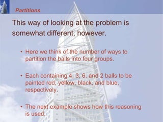Partitions
This way of looking at the problem is
somewhat different, however.
• Here we think of the number of ways to
partition the balls into four groups.
• Each containing 4, 3, 6, and 2 balls to be
painted red, yellow, black, and blue,
respectively.
• The next example shows how this reasoning
is used.
 