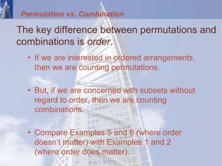 Permutation vs. Combination
The key difference between permutations and
combinations is order.
• If we are interested in ordered arrangements,
then we are counting permutations.
• But, if we are concerned with subsets without
regard to order, then we are counting
combinations.
• Compare Examples 5 and 6 (where order
doesn’t matter) with Examples 1 and 2
(where order does matter).
 