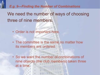 E.g. 9—Finding the Number of Combinations
We need the number of ways of choosing
three of nine members.
• Order is not important here.
• The committee is the same no matter how
its members are ordered.
• So we want the number of combinations of
nine objects (the club members) taken three
at a time.
 