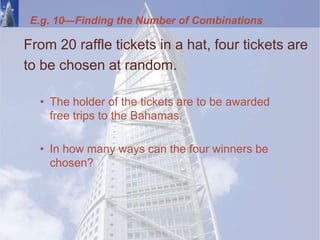 From 20 raffle tickets in a hat, four tickets are
to be chosen at random.
• The holder of the tickets are to be awarded
free trips to the Bahamas.
• In how many ways can the four winners be
chosen?
E.g. 10—Finding the Number of Combinations
 