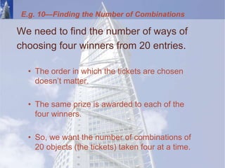 E.g. 10—Finding the Number of Combinations
We need to find the number of ways of
choosing four winners from 20 entries.
• The order in which the tickets are chosen
doesn’t matter.
• The same prize is awarded to each of the
four winners.
• So, we want the number of combinations of
20 objects (the tickets) taken four at a time.
 