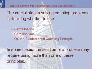 Problem Solving with Permutations and Combinations
The crucial step in solving counting problems
is deciding whether to use
• Permutations
• Combinations
• Or, the Fundamental Counting Principle.
In some cases, the solution of a problem may
require using more than one of these
principles.
 