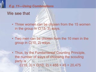 E.g. 11—Using Combinations
We see that
• Three women can be chosen from the 15 women
in the group in C(15, 3) ways.
• Two men can be chosen from the 10 men in the
group in C(10, 2) ways.
• Thus, by the Fundamental Counting Principle,
the number of ways of choosing the scouting
party is
C(15, 3) × C(10, 2) = 455 × 45 = 20,475
 