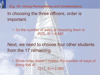 E.g. 12—Using Permutations and Combinations
In choosing the three officers, order is
important.
• So the number of ways of choosing them is
P(20, 3) = 6,840
Next, we need to choose four other students
from the 17 remaining.
• Since order doesn’t matter, the number of ways of
doing this is
C(17, 4) = 2,380
 