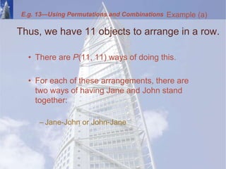 Thus, we have 11 objects to arrange in a row.
• There are P(11, 11) ways of doing this.
• For each of these arrangements, there are
two ways of having Jane and John stand
together:
– Jane-John or John-Jane
Example (a)
E.g. 13—Using Permutations and Combinations
 