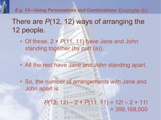 There are P(12, 12) ways of arranging the
12 people.
• Of these, 2 × P(11, 11) have Jane and John
standing together (by part (a)).
• All the rest have Jane and John standing apart.
• So, the number of arrangements with Jane and
John apart is
P(12, 12) – 2 × P(11, 11) = 12! – 2 × 11!
= 399,168,000
Example (b)
E.g. 13—Using Permutations and Combinations
 
