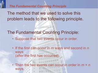 The Fundamental Counting Principle
The method that we used to solve this
problem leads to the following principle.
The Fundamental Counting Principle:
• Suppose that two events occur in order.
• If the first can occur in m ways and second in n
ways
(after the first has occurred).
• Then the two events can occur in order in m × n
ways.
 