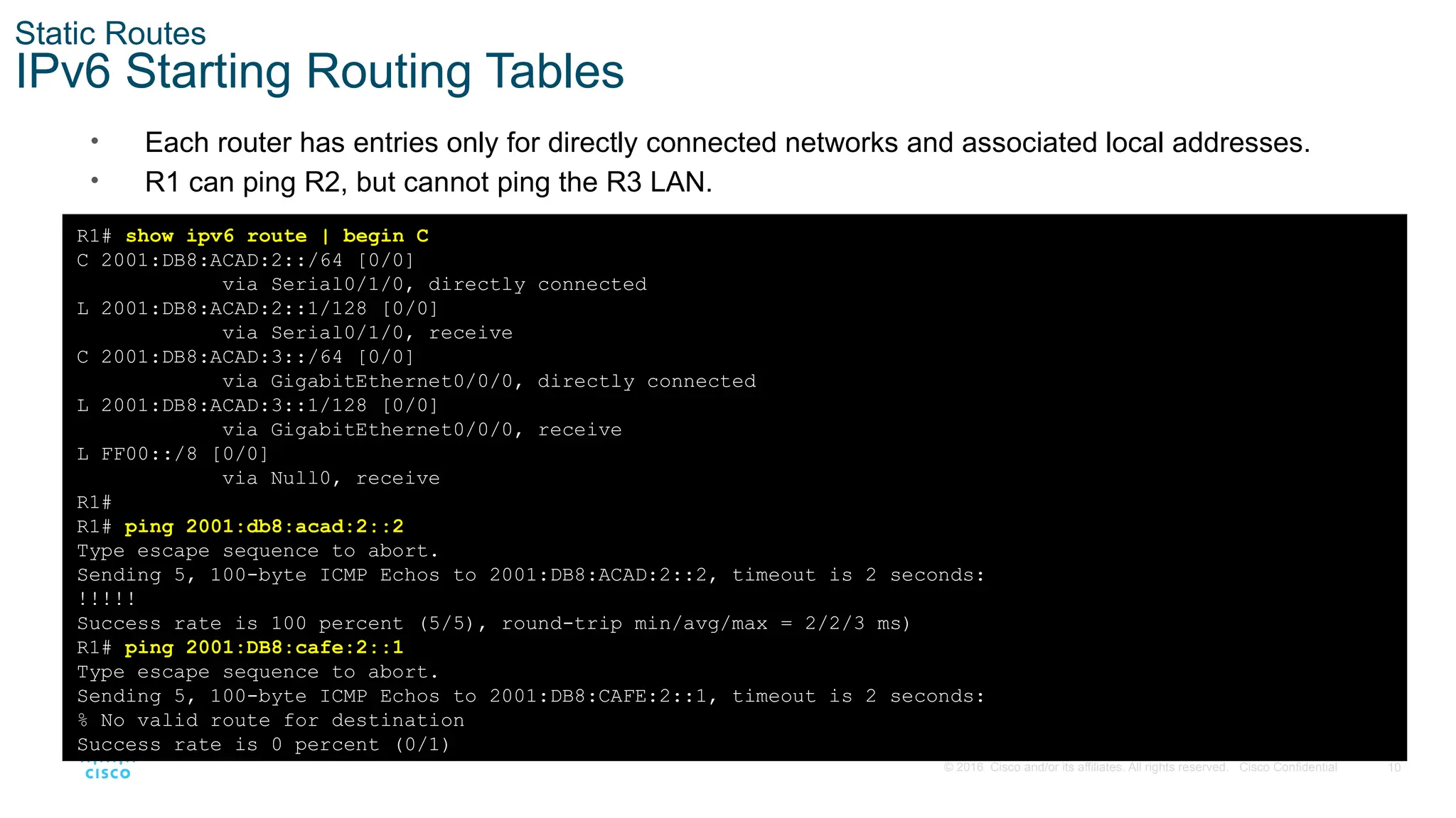 10
© 2016 Cisco and/or its affiliates. All rights reserved. Cisco Confidential
Static Routes
IPv6 Starting Routing Tables
• Each router has entries only for directly connected networks and associated local addresses.
• R1 can ping R2, but cannot ping the R3 LAN.
R1# show ipv6 route | begin C
C 2001:DB8:ACAD:2::/64 [0/0]
via Serial0/1/0, directly connected
L 2001:DB8:ACAD:2::1/128 [0/0]
via Serial0/1/0, receive
C 2001:DB8:ACAD:3::/64 [0/0]
via GigabitEthernet0/0/0, directly connected
L 2001:DB8:ACAD:3::1/128 [0/0]
via GigabitEthernet0/0/0, receive
L FF00::/8 [0/0]
via Null0, receive
R1#
R1# ping 2001:db8:acad:2::2
Type escape sequence to abort.
Sending 5, 100-byte ICMP Echos to 2001:DB8:ACAD:2::2, timeout is 2 seconds:
!!!!!
Success rate is 100 percent (5/5), round-trip min/avg/max = 2/2/3 ms)
R1# ping 2001:DB8:cafe:2::1
Type escape sequence to abort.
Sending 5, 100-byte ICMP Echos to 2001:DB8:CAFE:2::1, timeout is 2 seconds:
% No valid route for destination
Success rate is 0 percent (0/1)
 