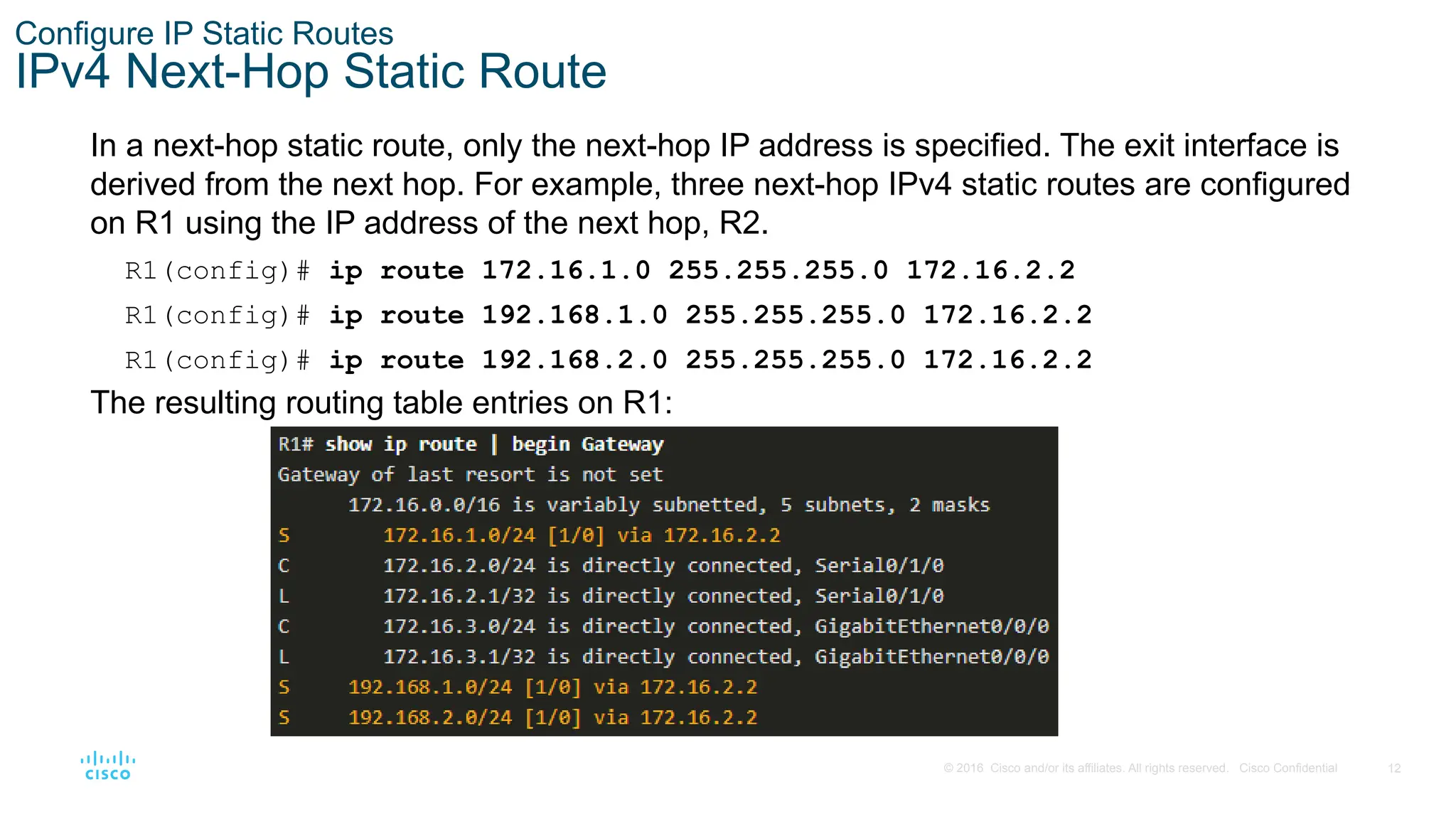 12
© 2016 Cisco and/or its affiliates. All rights reserved. Cisco Confidential
Configure IP Static Routes
IPv4 Next-Hop Static Route
In a next-hop static route, only the next-hop IP address is specified. The exit interface is
derived from the next hop. For example, three next-hop IPv4 static routes are configured
on R1 using the IP address of the next hop, R2.
R1(config)# ip route 172.16.1.0 255.255.255.0 172.16.2.2
R1(config)# ip route 192.168.1.0 255.255.255.0 172.16.2.2
R1(config)# ip route 192.168.2.0 255.255.255.0 172.16.2.2
The resulting routing table entries on R1:
 
