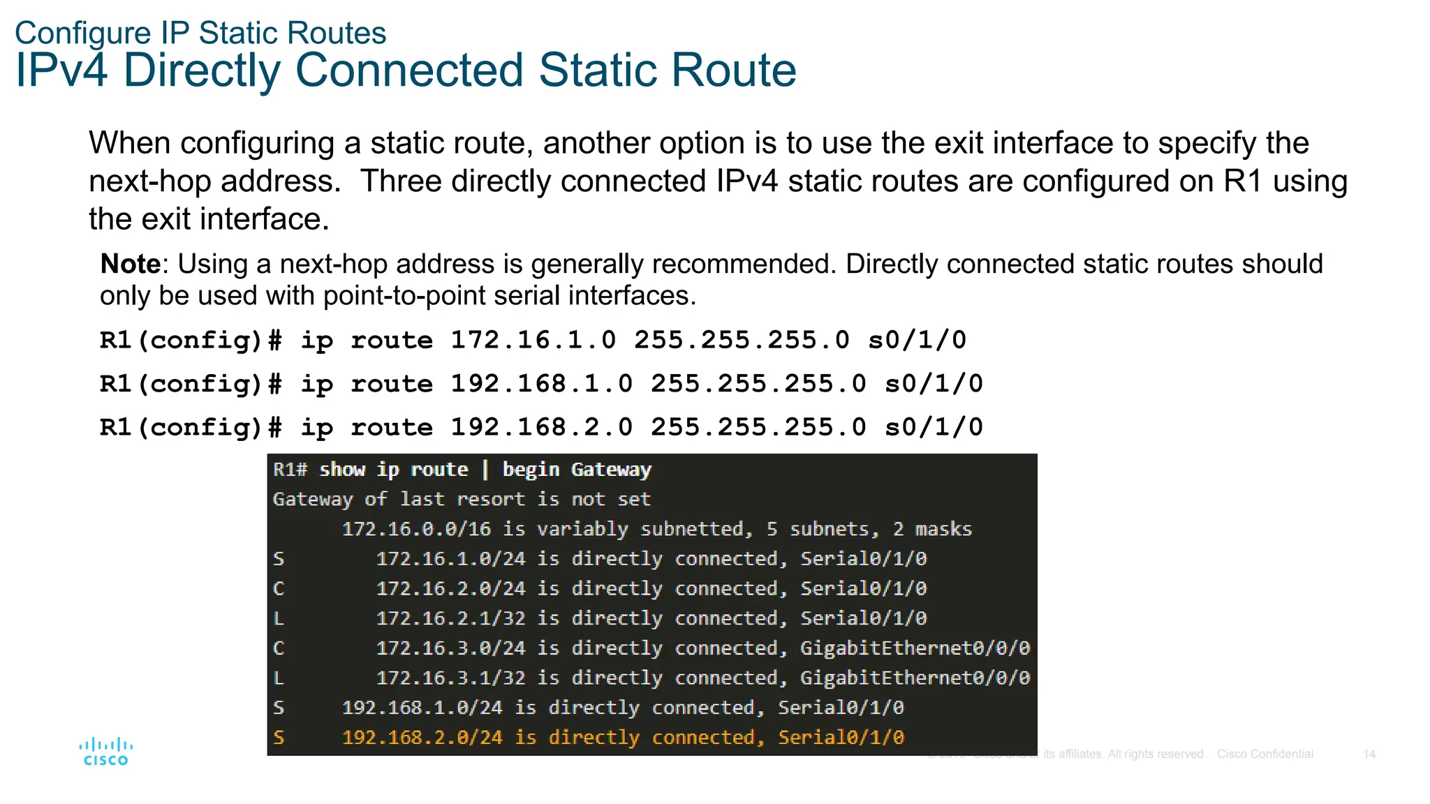 14
© 2016 Cisco and/or its affiliates. All rights reserved. Cisco Confidential
Configure IP Static Routes
IPv4 Directly Connected Static Route
When configuring a static route, another option is to use the exit interface to specify the
next-hop address. Three directly connected IPv4 static routes are configured on R1 using
the exit interface.
Note: Using a next-hop address is generally recommended. Directly connected static routes should
only be used with point-to-point serial interfaces.
R1(config)# ip route 172.16.1.0 255.255.255.0 s0/1/0
R1(config)# ip route 192.168.1.0 255.255.255.0 s0/1/0
R1(config)# ip route 192.168.2.0 255.255.255.0 s0/1/0
 