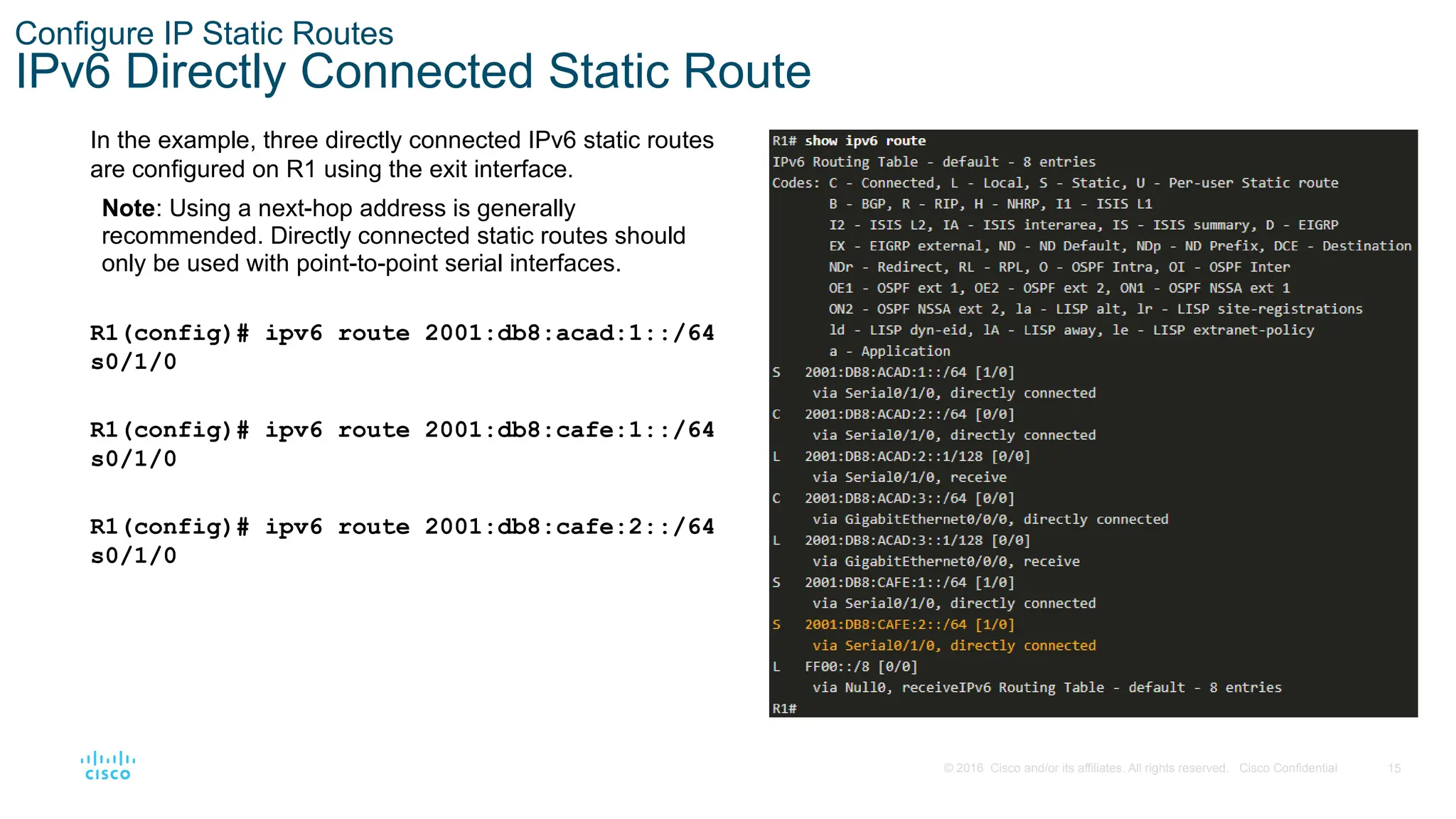 15
© 2016 Cisco and/or its affiliates. All rights reserved. Cisco Confidential
Configure IP Static Routes
IPv6 Directly Connected Static Route
In the example, three directly connected IPv6 static routes
are configured on R1 using the exit interface.
Note: Using a next-hop address is generally
recommended. Directly connected static routes should
only be used with point-to-point serial interfaces.
R1(config)# ipv6 route 2001:db8:acad:1::/64
s0/1/0
R1(config)# ipv6 route 2001:db8:cafe:1::/64
s0/1/0
R1(config)# ipv6 route 2001:db8:cafe:2::/64
s0/1/0
 