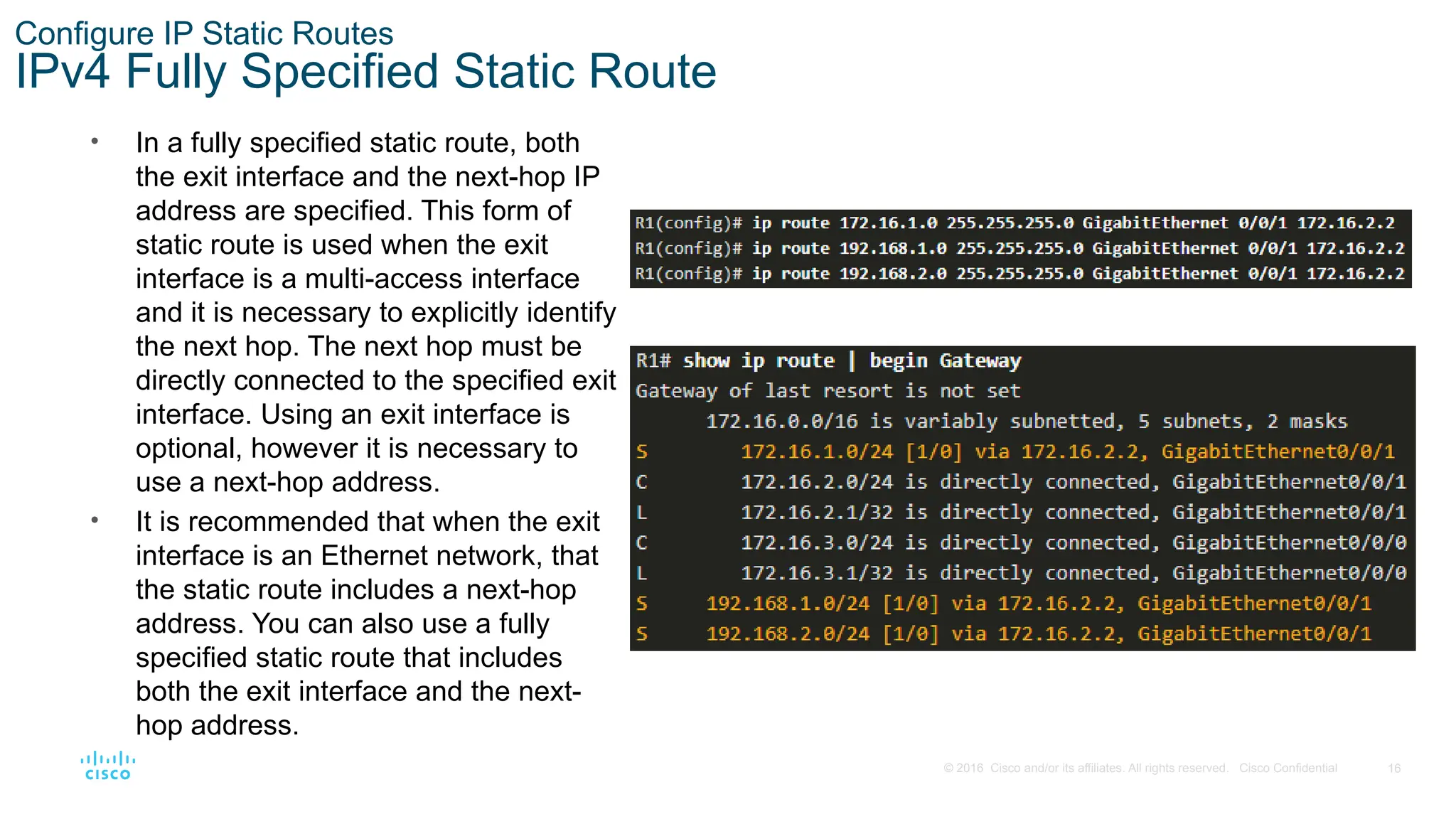 16
© 2016 Cisco and/or its affiliates. All rights reserved. Cisco Confidential
Configure IP Static Routes
IPv4 Fully Specified Static Route
• In a fully specified static route, both
the exit interface and the next-hop IP
address are specified. This form of
static route is used when the exit
interface is a multi-access interface
and it is necessary to explicitly identify
the next hop. The next hop must be
directly connected to the specified exit
interface. Using an exit interface is
optional, however it is necessary to
use a next-hop address.
• It is recommended that when the exit
interface is an Ethernet network, that
the static route includes a next-hop
address. You can also use a fully
specified static route that includes
both the exit interface and the next-
hop address.
 