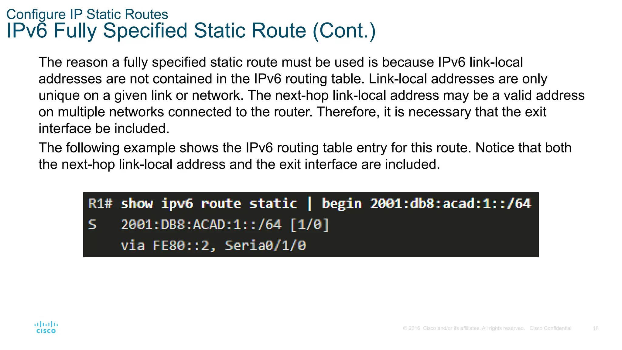 18
© 2016 Cisco and/or its affiliates. All rights reserved. Cisco Confidential
Configure IP Static Routes
IPv6 Fully Specified Static Route (Cont.)
The reason a fully specified static route must be used is because IPv6 link-local
addresses are not contained in the IPv6 routing table. Link-local addresses are only
unique on a given link or network. The next-hop link-local address may be a valid address
on multiple networks connected to the router. Therefore, it is necessary that the exit
interface be included.
The following example shows the IPv6 routing table entry for this route. Notice that both
the next-hop link-local address and the exit interface are included.
 