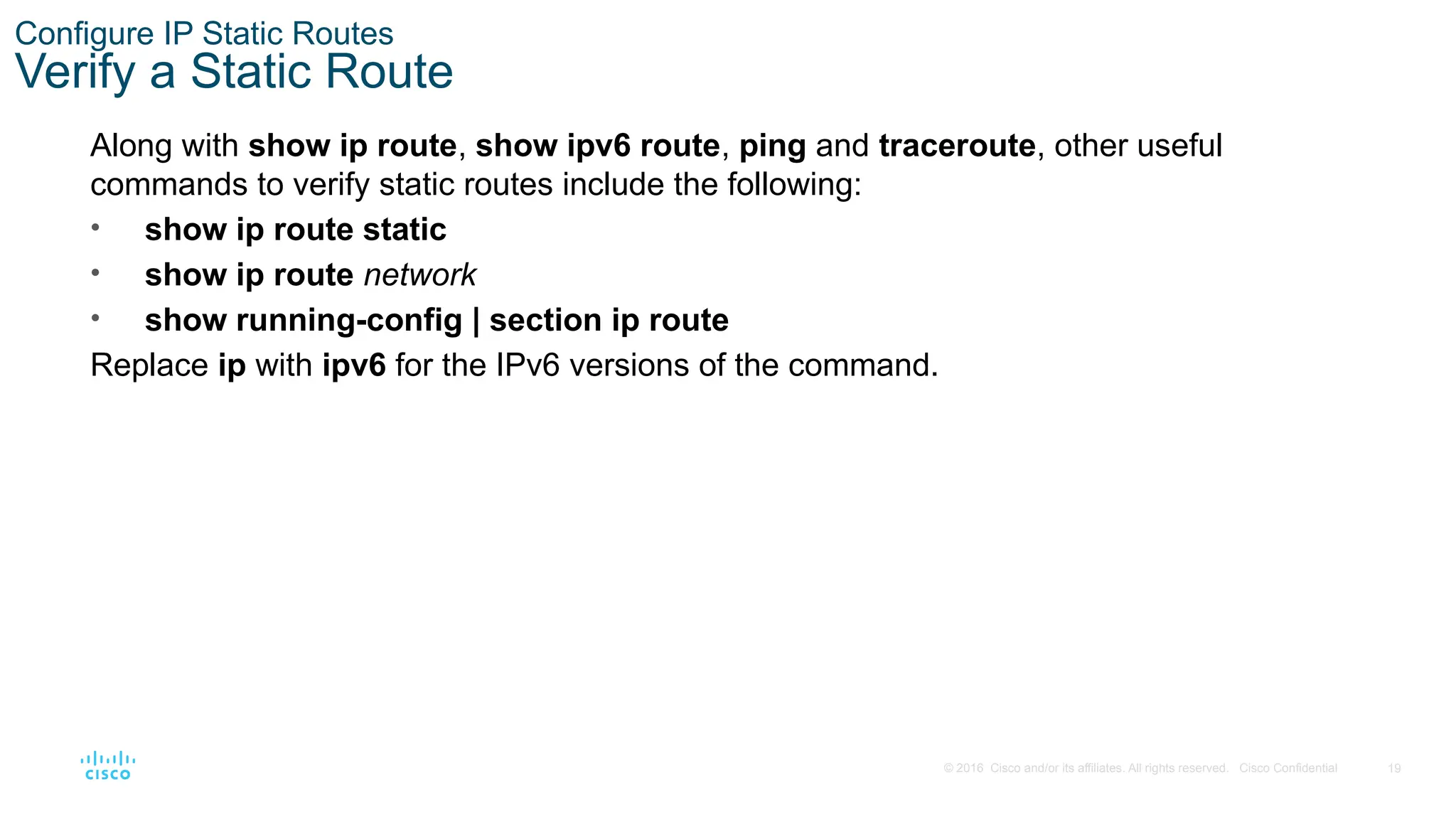 19
© 2016 Cisco and/or its affiliates. All rights reserved. Cisco Confidential
Configure IP Static Routes
Verify a Static Route
Along with show ip route, show ipv6 route, ping and traceroute, other useful
commands to verify static routes include the following:
• show ip route static
• show ip route network
• show running-config | section ip route
Replace ip with ipv6 for the IPv6 versions of the command.
 