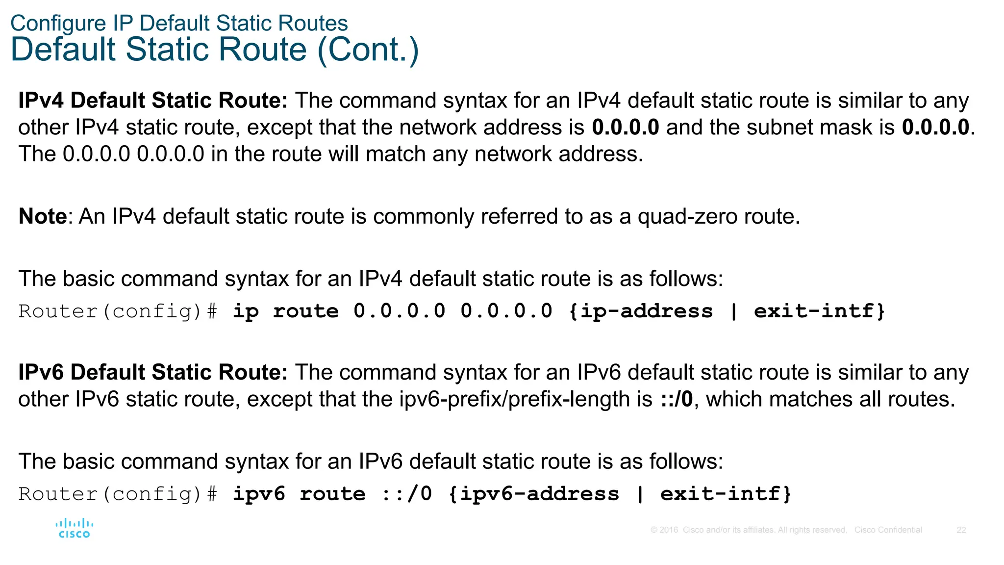 22
© 2016 Cisco and/or its affiliates. All rights reserved. Cisco Confidential
Configure IP Default Static Routes
Default Static Route (Cont.)
IPv4 Default Static Route: The command syntax for an IPv4 default static route is similar to any
other IPv4 static route, except that the network address is 0.0.0.0 and the subnet mask is 0.0.0.0.
The 0.0.0.0 0.0.0.0 in the route will match any network address.
Note: An IPv4 default static route is commonly referred to as a quad-zero route.
The basic command syntax for an IPv4 default static route is as follows:
Router(config)# ip route 0.0.0.0 0.0.0.0 {ip-address | exit-intf}
IPv6 Default Static Route: The command syntax for an IPv6 default static route is similar to any
other IPv6 static route, except that the ipv6-prefix/prefix-length is ::/0, which matches all routes.
The basic command syntax for an IPv6 default static route is as follows:
Router(config)# ipv6 route ::/0 {ipv6-address | exit-intf}
 