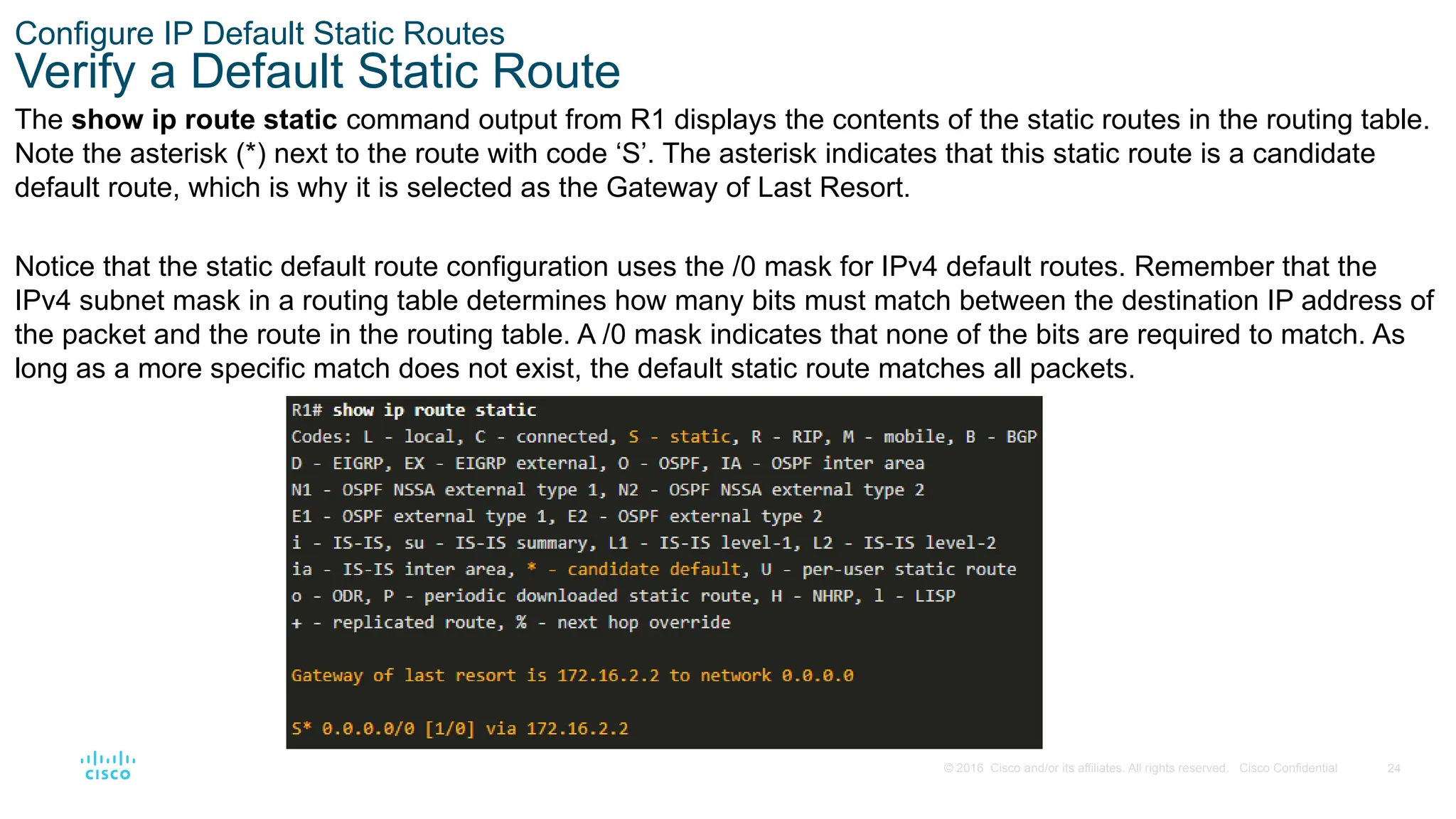 24
© 2016 Cisco and/or its affiliates. All rights reserved. Cisco Confidential
Configure IP Default Static Routes
Verify a Default Static Route
The show ip route static command output from R1 displays the contents of the static routes in the routing table.
Note the asterisk (*) next to the route with code ‘S’. The asterisk indicates that this static route is a candidate
default route, which is why it is selected as the Gateway of Last Resort.
Notice that the static default route configuration uses the /0 mask for IPv4 default routes. Remember that the
IPv4 subnet mask in a routing table determines how many bits must match between the destination IP address of
the packet and the route in the routing table. A /0 mask indicates that none of the bits are required to match. As
long as a more specific match does not exist, the default static route matches all packets.
 