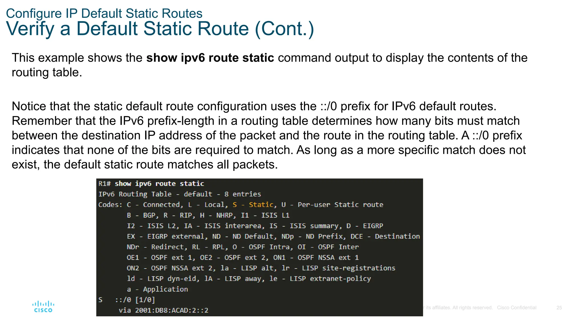 25
© 2016 Cisco and/or its affiliates. All rights reserved. Cisco Confidential
Configure IP Default Static Routes
Verify a Default Static Route (Cont.)
This example shows the show ipv6 route static command output to display the contents of the
routing table.
Notice that the static default route configuration uses the ::/0 prefix for IPv6 default routes.
Remember that the IPv6 prefix-length in a routing table determines how many bits must match
between the destination IP address of the packet and the route in the routing table. A ::/0 prefix
indicates that none of the bits are required to match. As long as a more specific match does not
exist, the default static route matches all packets.
 