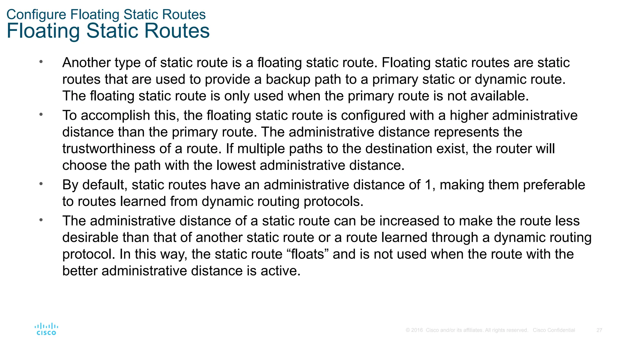27
© 2016 Cisco and/or its affiliates. All rights reserved. Cisco Confidential
Configure Floating Static Routes
Floating Static Routes
• Another type of static route is a floating static route. Floating static routes are static
routes that are used to provide a backup path to a primary static or dynamic route.
The floating static route is only used when the primary route is not available.
• To accomplish this, the floating static route is configured with a higher administrative
distance than the primary route. The administrative distance represents the
trustworthiness of a route. If multiple paths to the destination exist, the router will
choose the path with the lowest administrative distance.
• By default, static routes have an administrative distance of 1, making them preferable
to routes learned from dynamic routing protocols.
• The administrative distance of a static route can be increased to make the route less
desirable than that of another static route or a route learned through a dynamic routing
protocol. In this way, the static route “floats” and is not used when the route with the
better administrative distance is active.
 