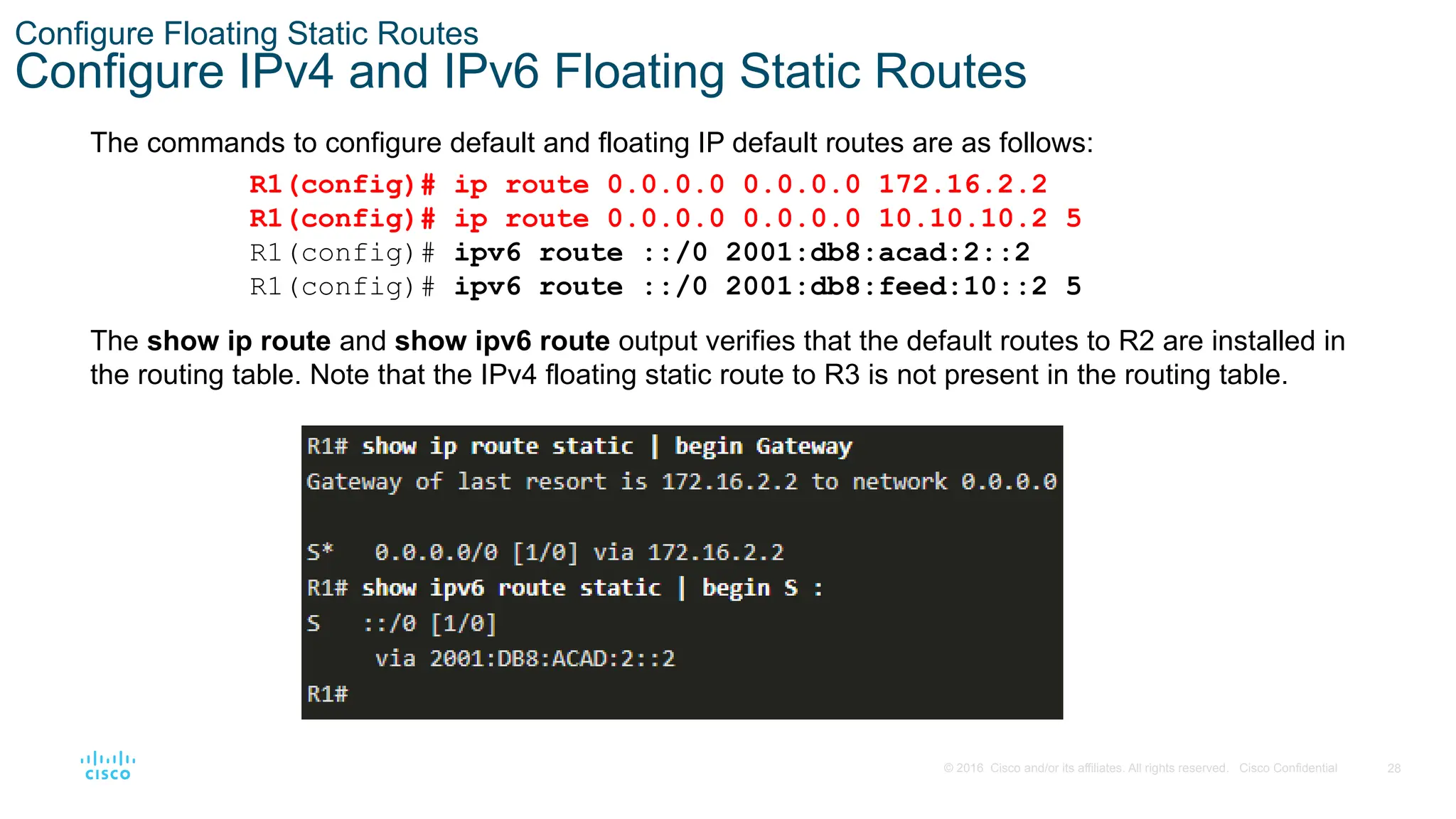 28
© 2016 Cisco and/or its affiliates. All rights reserved. Cisco Confidential
Configure Floating Static Routes
Configure IPv4 and IPv6 Floating Static Routes
The commands to configure default and floating IP default routes are as follows:
The show ip route and show ipv6 route output verifies that the default routes to R2 are installed in
the routing table. Note that the IPv4 floating static route to R3 is not present in the routing table.
R1(config)# ip route 0.0.0.0 0.0.0.0 172.16.2.2
R1(config)# ip route 0.0.0.0 0.0.0.0 10.10.10.2 5
R1(config)# ipv6 route ::/0 2001:db8:acad:2::2
R1(config)# ipv6 route ::/0 2001:db8:feed:10::2 5
 