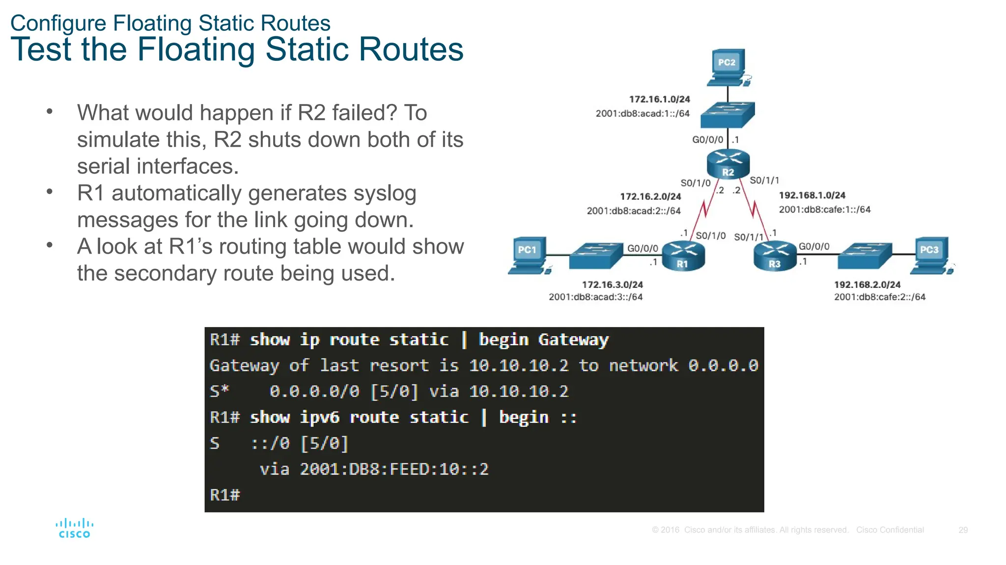 29
© 2016 Cisco and/or its affiliates. All rights reserved. Cisco Confidential
Configure Floating Static Routes
Test the Floating Static Routes
• What would happen if R2 failed? To
simulate this, R2 shuts down both of its
serial interfaces.
• R1 automatically generates syslog
messages for the link going down.
• A look at R1’s routing table would show
the secondary route being used.
 