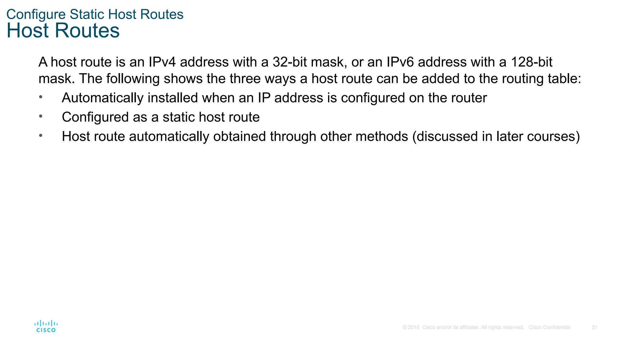 31
© 2016 Cisco and/or its affiliates. All rights reserved. Cisco Confidential
Configure Static Host Routes
Host Routes
A host route is an IPv4 address with a 32-bit mask, or an IPv6 address with a 128-bit
mask. The following shows the three ways a host route can be added to the routing table:
• Automatically installed when an IP address is configured on the router
• Configured as a static host route
• Host route automatically obtained through other methods (discussed in later courses)
 