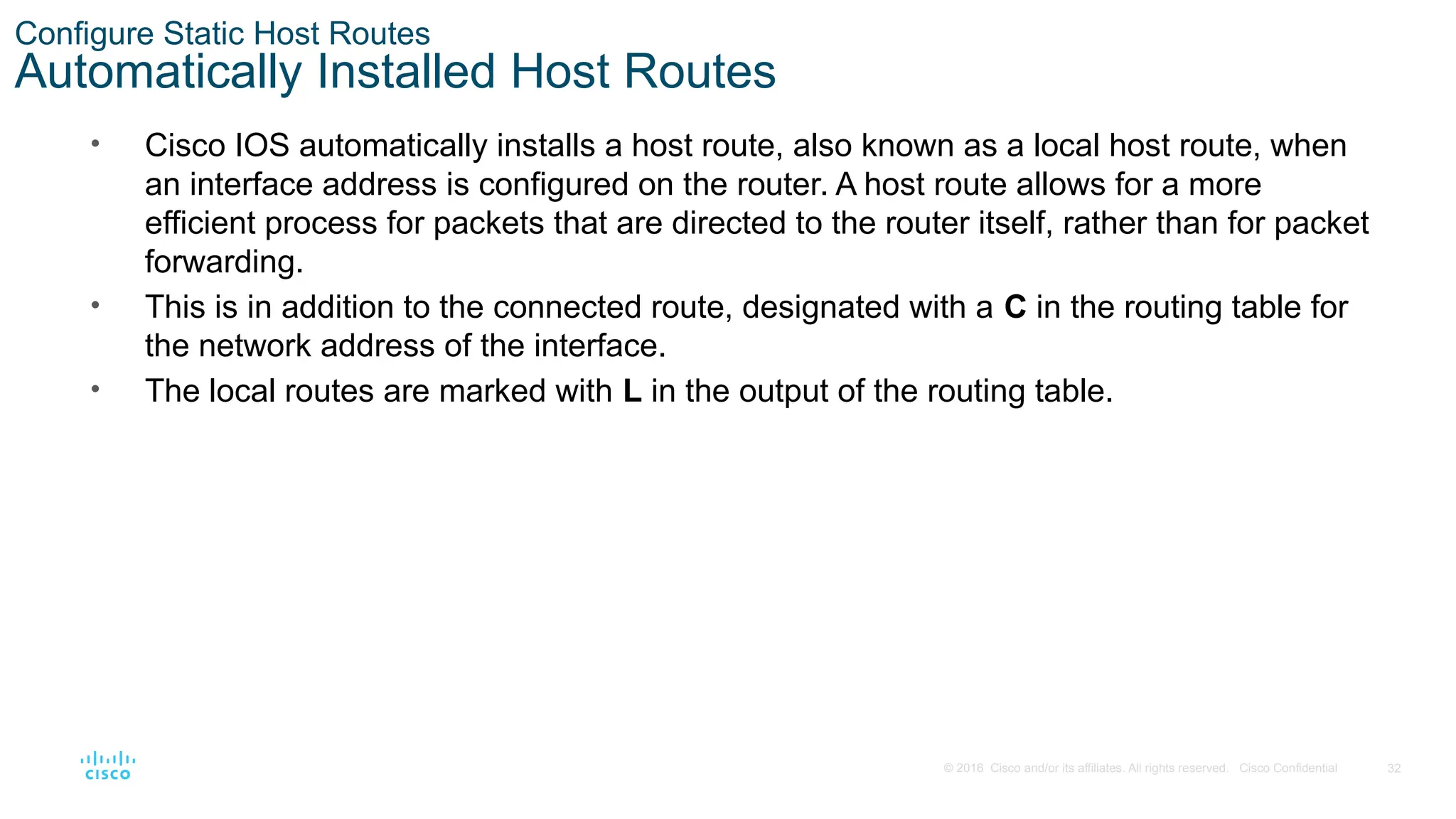 32
© 2016 Cisco and/or its affiliates. All rights reserved. Cisco Confidential
Configure Static Host Routes
Automatically Installed Host Routes
• Cisco IOS automatically installs a host route, also known as a local host route, when
an interface address is configured on the router. A host route allows for a more
efficient process for packets that are directed to the router itself, rather than for packet
forwarding.
• This is in addition to the connected route, designated with a C in the routing table for
the network address of the interface.
• The local routes are marked with L in the output of the routing table.
 