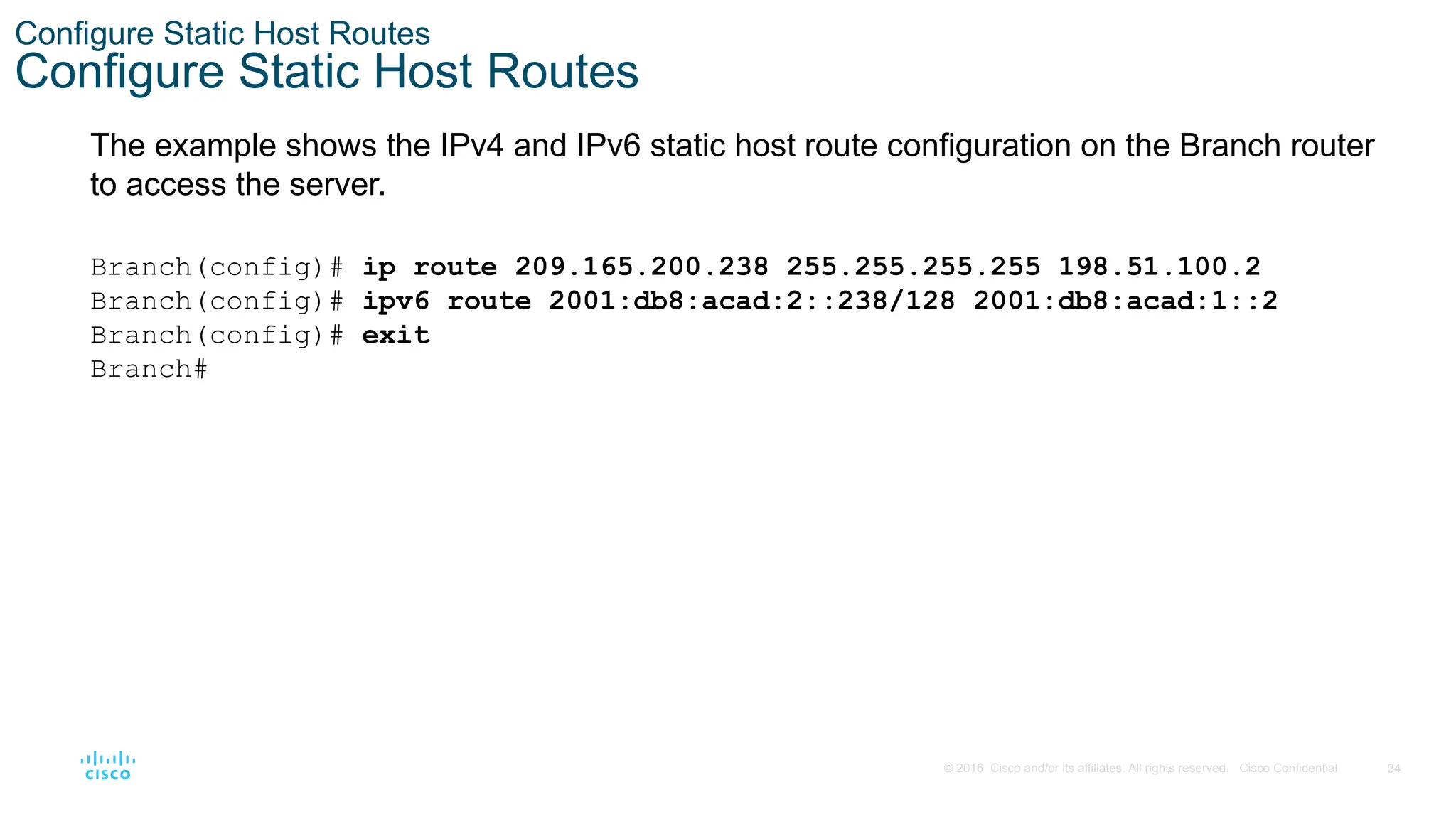 34
© 2016 Cisco and/or its affiliates. All rights reserved. Cisco Confidential
Configure Static Host Routes
Configure Static Host Routes
The example shows the IPv4 and IPv6 static host route configuration on the Branch router
to access the server.
Branch(config)# ip route 209.165.200.238 255.255.255.255 198.51.100.2
Branch(config)# ipv6 route 2001:db8:acad:2::238/128 2001:db8:acad:1::2
Branch(config)# exit
Branch#
 