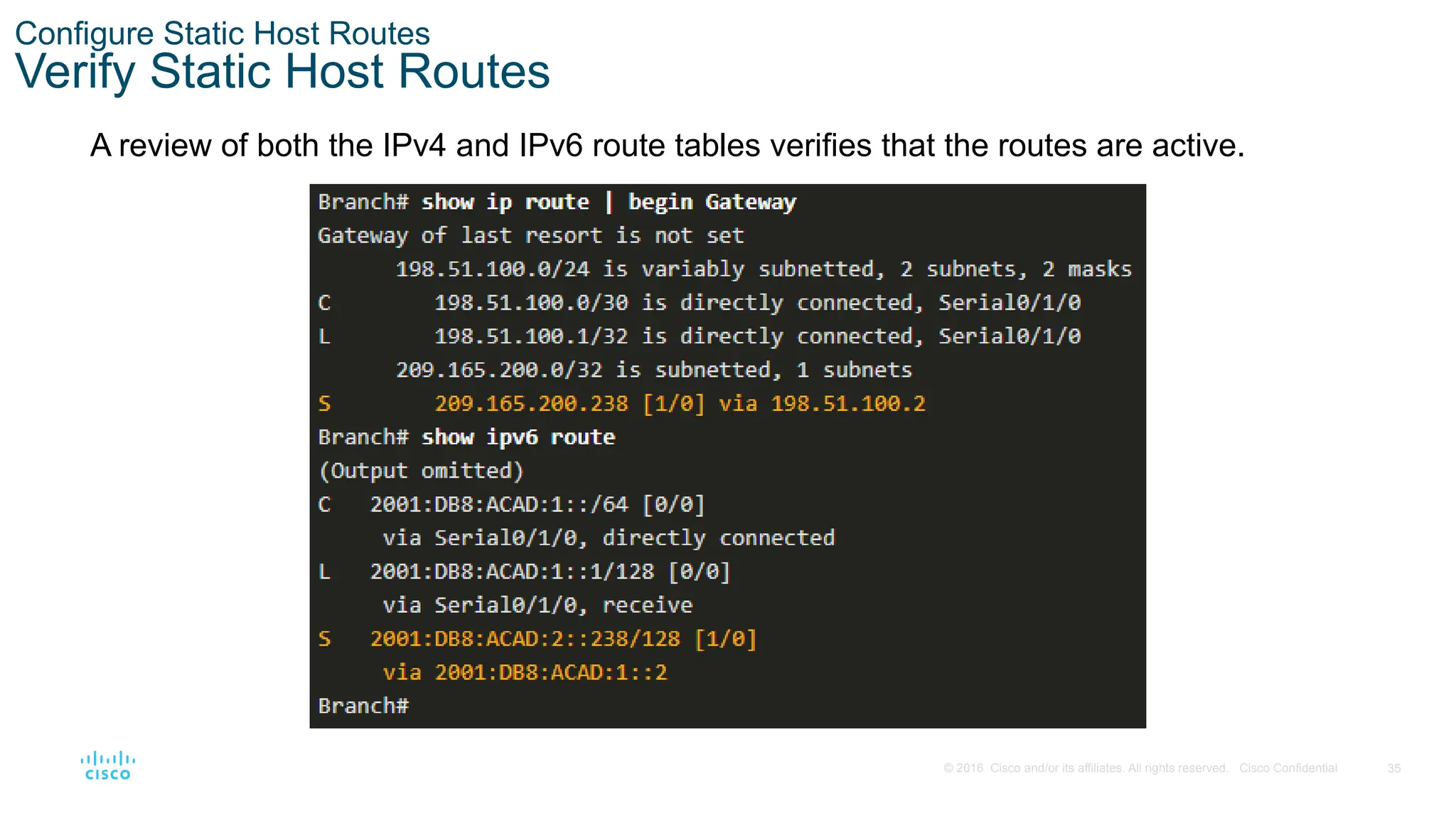 35
© 2016 Cisco and/or its affiliates. All rights reserved. Cisco Confidential
Configure Static Host Routes
Verify Static Host Routes
A review of both the IPv4 and IPv6 route tables verifies that the routes are active.
 