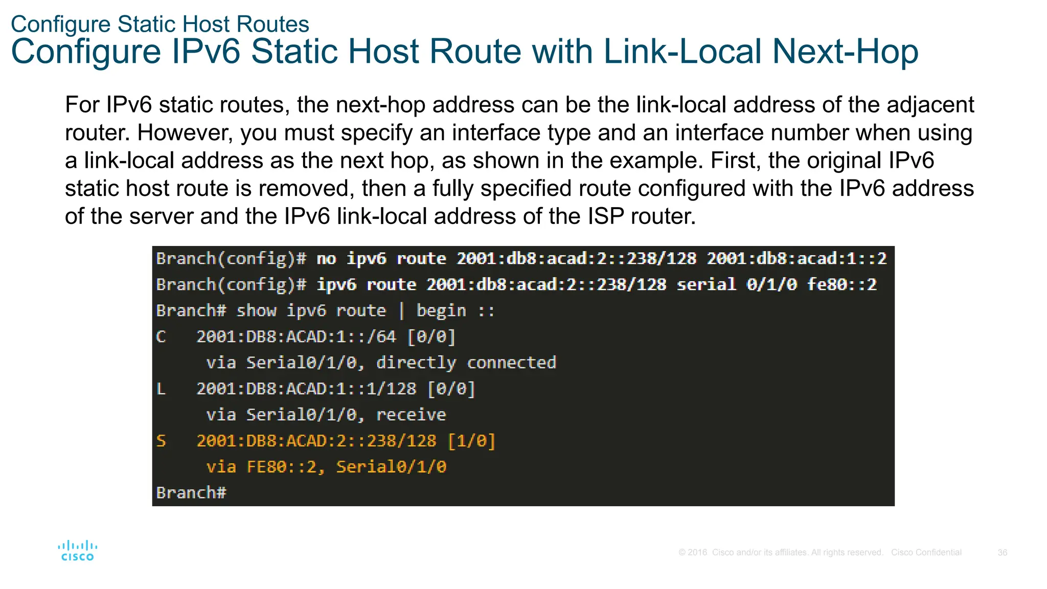 36
© 2016 Cisco and/or its affiliates. All rights reserved. Cisco Confidential
Configure Static Host Routes
Configure IPv6 Static Host Route with Link-Local Next-Hop
For IPv6 static routes, the next-hop address can be the link-local address of the adjacent
router. However, you must specify an interface type and an interface number when using
a link-local address as the next hop, as shown in the example. First, the original IPv6
static host route is removed, then a fully specified route configured with the IPv6 address
of the server and the IPv6 link-local address of the ISP router.
 