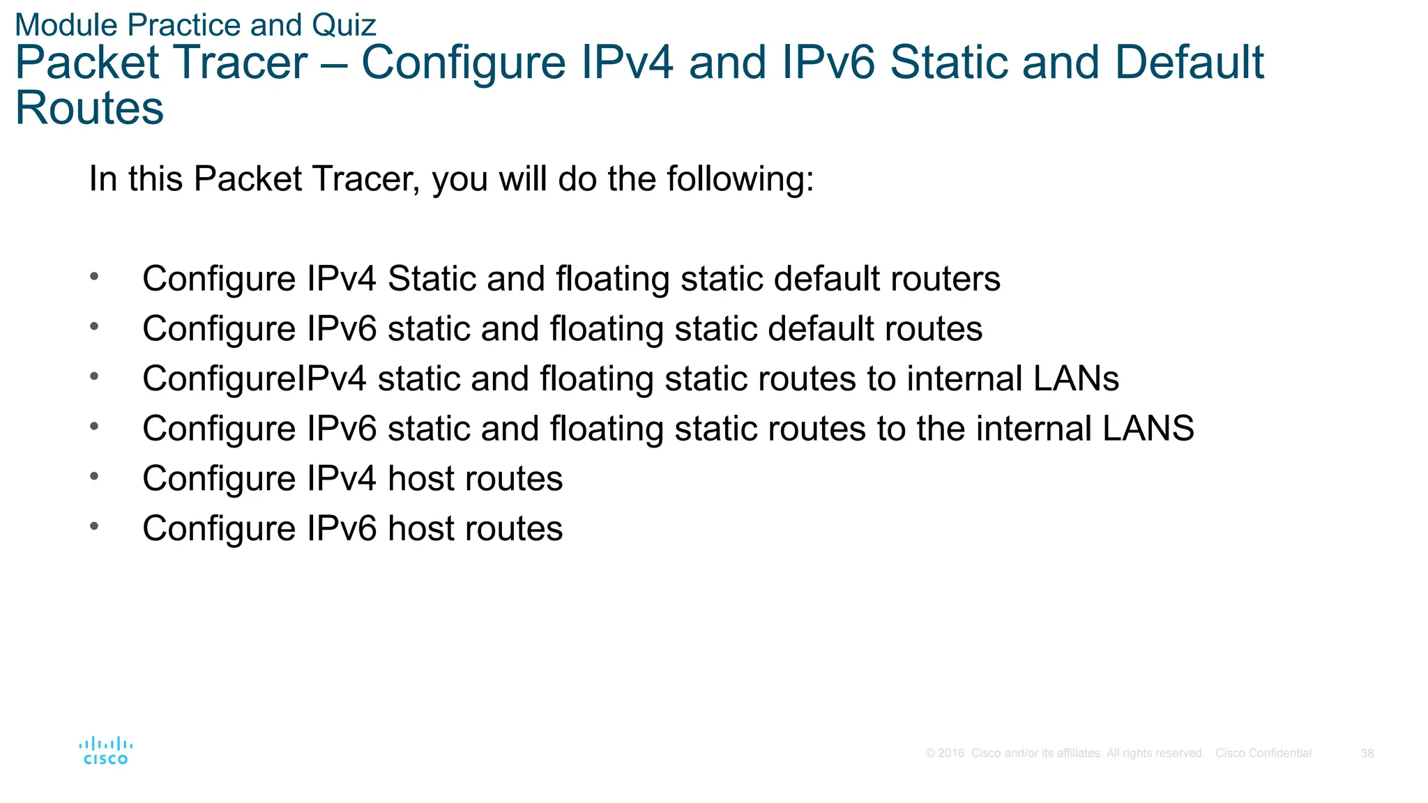 38
© 2016 Cisco and/or its affiliates. All rights reserved. Cisco Confidential
Module Practice and Quiz
Packet Tracer – Configure IPv4 and IPv6 Static and Default
Routes
In this Packet Tracer, you will do the following:
• Configure IPv4 Static and floating static default routers
• Configure IPv6 static and floating static default routes
• ConfigureIPv4 static and floating static routes to internal LANs
• Configure IPv6 static and floating static routes to the internal LANS
• Configure IPv4 host routes
• Configure IPv6 host routes
 