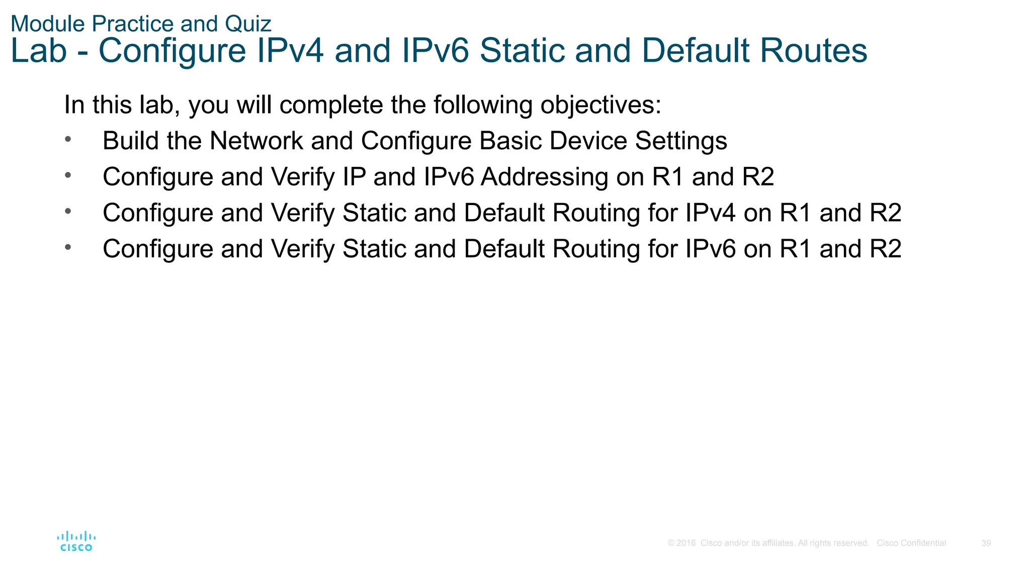 39
© 2016 Cisco and/or its affiliates. All rights reserved. Cisco Confidential
Module Practice and Quiz
Lab - Configure IPv4 and IPv6 Static and Default Routes
In this lab, you will complete the following objectives:
• Build the Network and Configure Basic Device Settings
• Configure and Verify IP and IPv6 Addressing on R1 and R2
• Configure and Verify Static and Default Routing for IPv4 on R1 and R2
• Configure and Verify Static and Default Routing for IPv6 on R1 and R2
 
