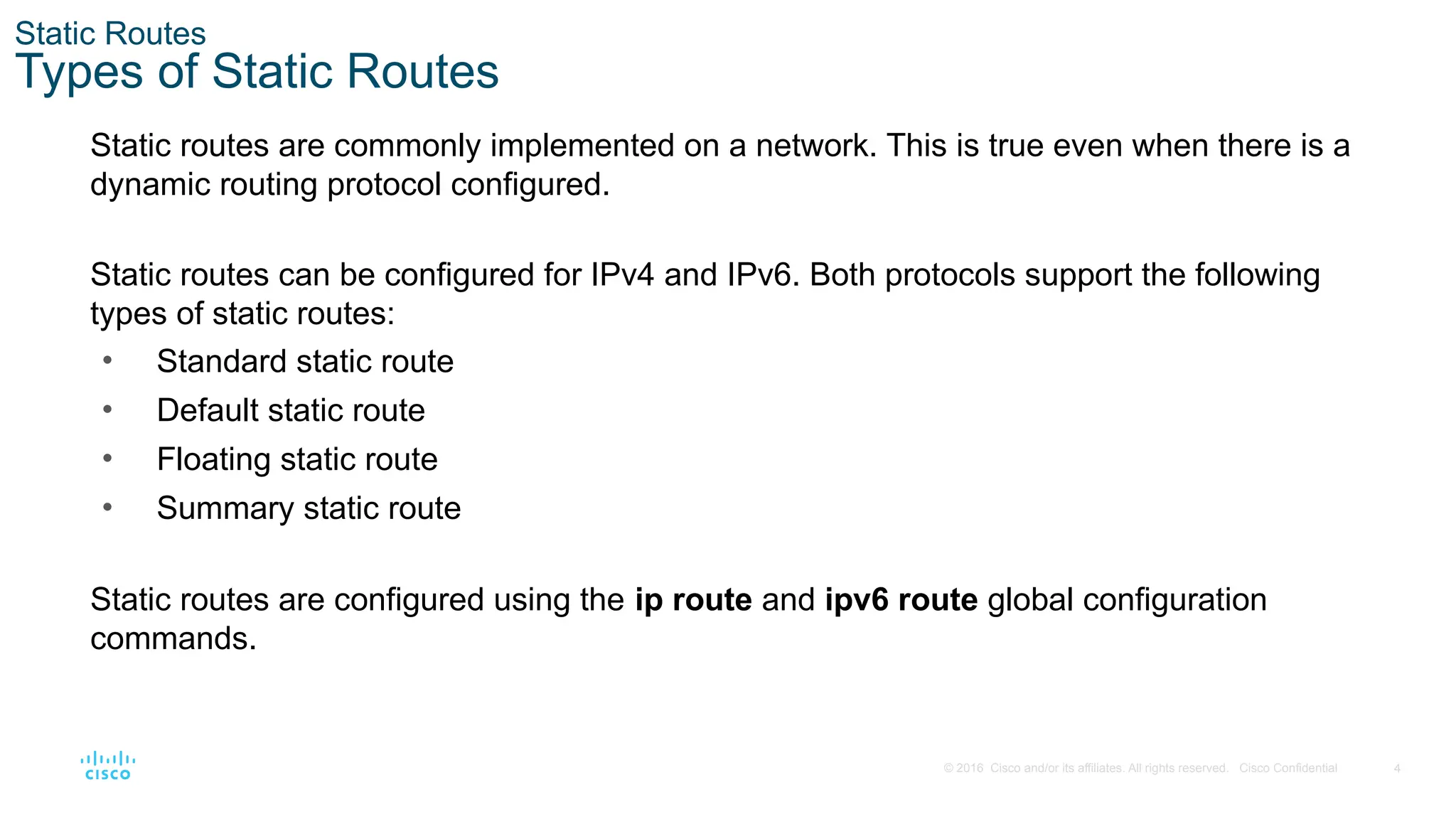 4
© 2016 Cisco and/or its affiliates. All rights reserved. Cisco Confidential
Static Routes
Types of Static Routes
Static routes are commonly implemented on a network. This is true even when there is a
dynamic routing protocol configured.
Static routes can be configured for IPv4 and IPv6. Both protocols support the following
types of static routes:
• Standard static route
• Default static route
• Floating static route
• Summary static route
Static routes are configured using the ip route and ipv6 route global configuration
commands.
 