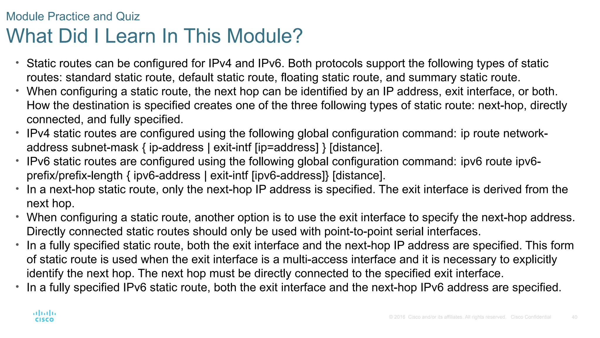 40
© 2016 Cisco and/or its affiliates. All rights reserved. Cisco Confidential
Module Practice and Quiz
What Did I Learn In This Module?
• Static routes can be configured for IPv4 and IPv6. Both protocols support the following types of static
routes: standard static route, default static route, floating static route, and summary static route.
• When configuring a static route, the next hop can be identified by an IP address, exit interface, or both.
How the destination is specified creates one of the three following types of static route: next-hop, directly
connected, and fully specified.
• IPv4 static routes are configured using the following global configuration command: ip route network-
address subnet-mask { ip-address | exit-intf [ip=address] } [distance].
• IPv6 static routes are configured using the following global configuration command: ipv6 route ipv6-
prefix/prefix-length { ipv6-address | exit-intf [ipv6-address]} [distance].
• In a next-hop static route, only the next-hop IP address is specified. The exit interface is derived from the
next hop.
• When configuring a static route, another option is to use the exit interface to specify the next-hop address.
Directly connected static routes should only be used with point-to-point serial interfaces.
• In a fully specified static route, both the exit interface and the next-hop IP address are specified. This form
of static route is used when the exit interface is a multi-access interface and it is necessary to explicitly
identify the next hop. The next hop must be directly connected to the specified exit interface.
• In a fully specified IPv6 static route, both the exit interface and the next-hop IPv6 address are specified.
 