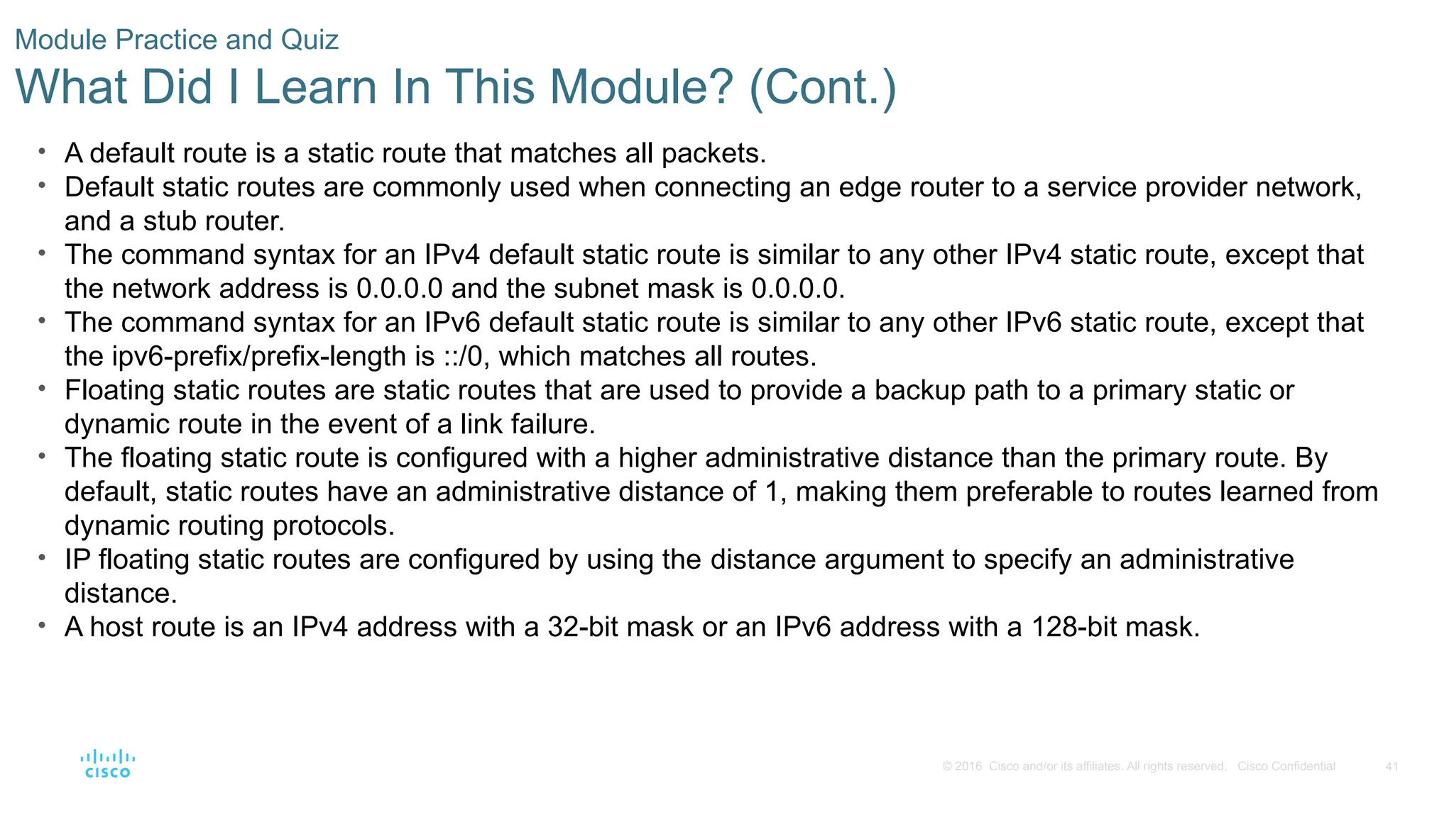 41
© 2016 Cisco and/or its affiliates. All rights reserved. Cisco Confidential
Module Practice and Quiz
What Did I Learn In This Module? (Cont.)
• A default route is a static route that matches all packets.
• Default static routes are commonly used when connecting an edge router to a service provider network,
and a stub router.
• The command syntax for an IPv4 default static route is similar to any other IPv4 static route, except that
the network address is 0.0.0.0 and the subnet mask is 0.0.0.0.
• The command syntax for an IPv6 default static route is similar to any other IPv6 static route, except that
the ipv6-prefix/prefix-length is ::/0, which matches all routes.
• Floating static routes are static routes that are used to provide a backup path to a primary static or
dynamic route in the event of a link failure.
• The floating static route is configured with a higher administrative distance than the primary route. By
default, static routes have an administrative distance of 1, making them preferable to routes learned from
dynamic routing protocols.
• IP floating static routes are configured by using the distance argument to specify an administrative
distance.
• A host route is an IPv4 address with a 32-bit mask or an IPv6 address with a 128-bit mask.
 