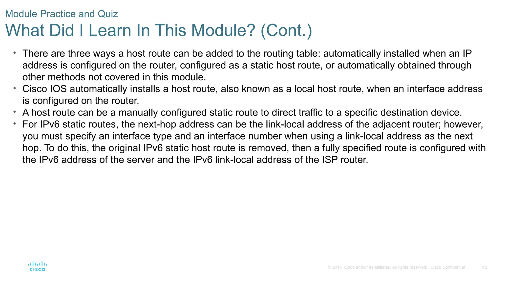 42
© 2016 Cisco and/or its affiliates. All rights reserved. Cisco Confidential
Module Practice and Quiz
What Did I Learn In This Module? (Cont.)
• There are three ways a host route can be added to the routing table: automatically installed when an IP
address is configured on the router, configured as a static host route, or automatically obtained through
other methods not covered in this module.
• Cisco IOS automatically installs a host route, also known as a local host route, when an interface address
is configured on the router.
• A host route can be a manually configured static route to direct traffic to a specific destination device.
• For IPv6 static routes, the next-hop address can be the link-local address of the adjacent router; however,
you must specify an interface type and an interface number when using a link-local address as the next
hop. To do this, the original IPv6 static host route is removed, then a fully specified route is configured with
the IPv6 address of the server and the IPv6 link-local address of the ISP router.
 
