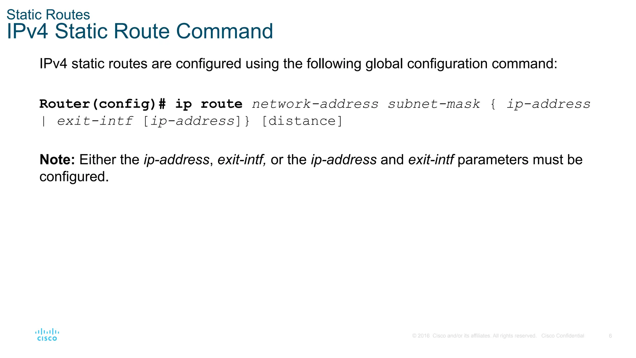 6
© 2016 Cisco and/or its affiliates. All rights reserved. Cisco Confidential
Static Routes
IPv4 Static Route Command
IPv4 static routes are configured using the following global configuration command:
Router(config)# ip route network-address subnet-mask { ip-address
| exit-intf [ip-address]} [distance]
Note: Either the ip-address, exit-intf, or the ip-address and exit-intf parameters must be
configured.
 