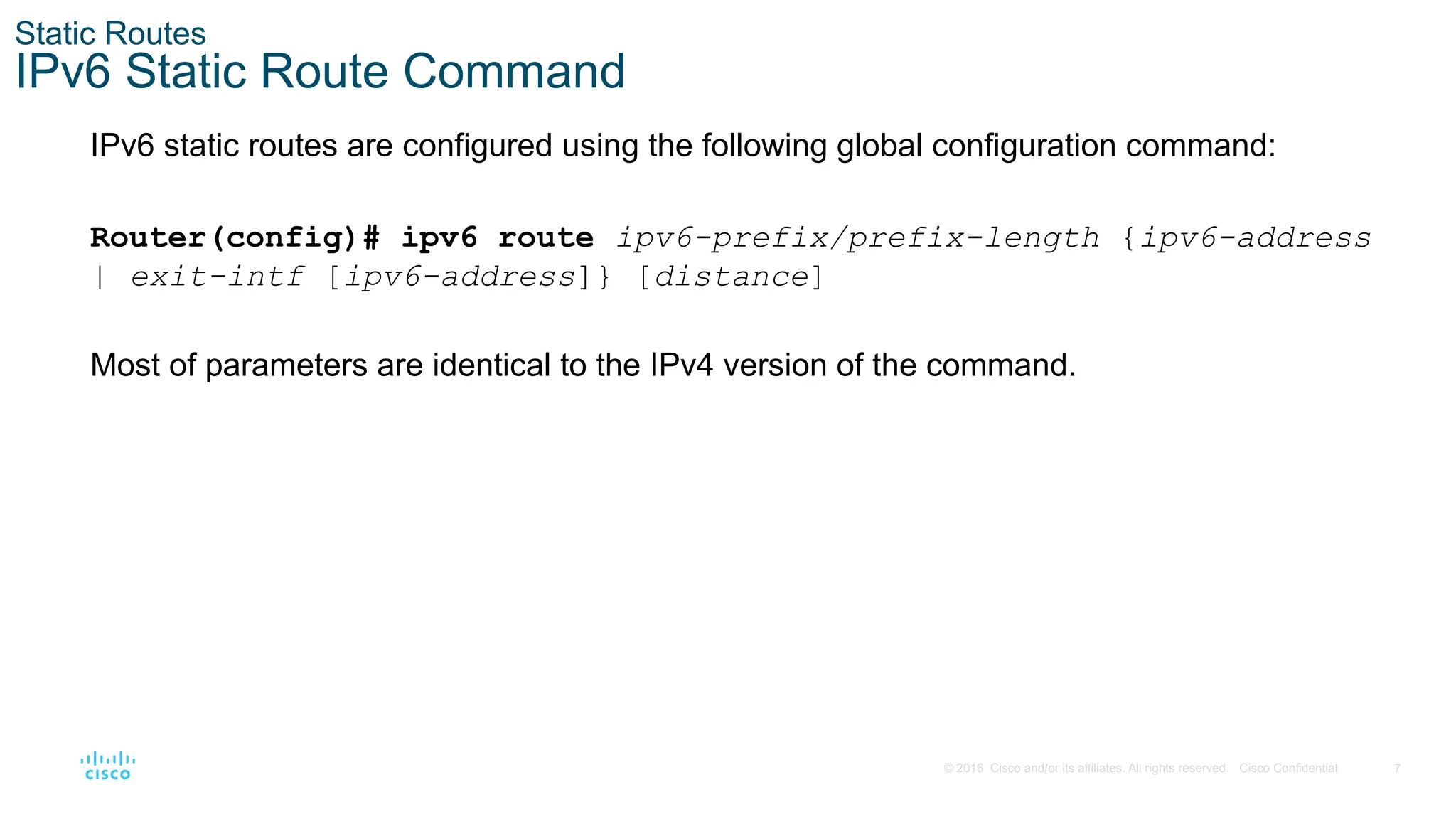 7
© 2016 Cisco and/or its affiliates. All rights reserved. Cisco Confidential
Static Routes
IPv6 Static Route Command
IPv6 static routes are configured using the following global configuration command:
Router(config)# ipv6 route ipv6-prefix/prefix-length {ipv6-address
| exit-intf [ipv6-address]} [distance]
Most of parameters are identical to the IPv4 version of the command.
 
