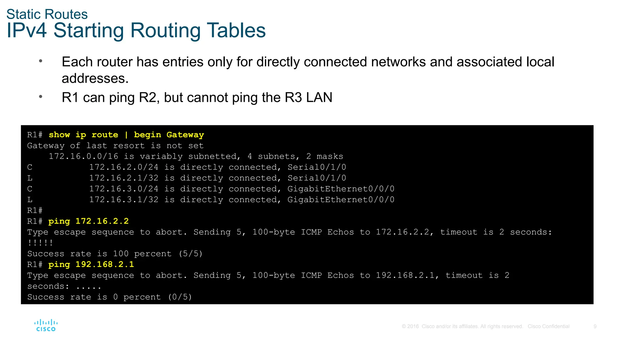 9
© 2016 Cisco and/or its affiliates. All rights reserved. Cisco Confidential
Static Routes
IPv4 Starting Routing Tables
• Each router has entries only for directly connected networks and associated local
addresses.
• R1 can ping R2, but cannot ping the R3 LAN
R1# show ip route | begin Gateway
Gateway of last resort is not set
172.16.0.0/16 is variably subnetted, 4 subnets, 2 masks
C 172.16.2.0/24 is directly connected, Serial0/1/0
L 172.16.2.1/32 is directly connected, Serial0/1/0
C 172.16.3.0/24 is directly connected, GigabitEthernet0/0/0
L 172.16.3.1/32 is directly connected, GigabitEthernet0/0/0
R1#
R1# ping 172.16.2.2
Type escape sequence to abort. Sending 5, 100-byte ICMP Echos to 172.16.2.2, timeout is 2 seconds:
!!!!!
Success rate is 100 percent (5/5)
R1# ping 192.168.2.1
Type escape sequence to abort. Sending 5, 100-byte ICMP Echos to 192.168.2.1, timeout is 2
seconds: .....
Success rate is 0 percent (0/5)
 