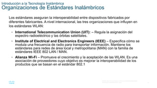 10
© 2016 Cisco y/o sus filiales. Todos los derechos reservados.
Información confidencial de Cisco.
Introducción a la Tecnología Inalámbrica
Organizaciones de Estándares Inalámbricos
Los estándares aseguran la interoperabilidad entre dispositivos fabricados por
diferentes fabricantes. A nivel internacional, las tres organizaciones que influyen en
los estándares WLAN:
• International Telecommunication Union (UIT): – Regula la asignación del
espectro radioeléctrico y las órbitas satelitales.
• Institute of Electrical and Electronics Engineers (IEEE) – Especifica cómo se
modula una frecuencia de radio para transportar información. Mantiene los
estándares para redes de área local y metropolitana (MAN) con la familia de
estándares IEEE 802 LAN / MAN.
• Alianza Wi-Fi – Promueve el crecimiento y la aceptación de las WLAN. Es una
asociación de proveedores cuyo objetivo es mejorar la interoperabilidad de los
productos que se basan en el estándar 802.1
 
