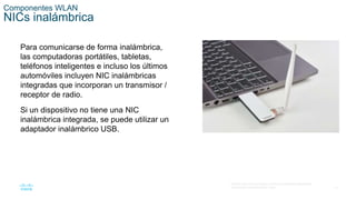 13
© 2016 Cisco y/o sus filiales. Todos los derechos reservados.
Información confidencial de Cisco.
Componentes WLAN
NICs inalámbrica
Para comunicarse de forma inalámbrica,
las computadoras portátiles, tabletas,
teléfonos inteligentes e incluso los últimos
automóviles incluyen NIC inalámbricas
integradas que incorporan un transmisor /
receptor de radio.
Si un dispositivo no tiene una NIC
inalámbrica integrada, se puede utilizar un
adaptador inalámbrico USB.
 