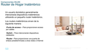 14
© 2016 Cisco y/o sus filiales. Todos los derechos reservados.
Información confidencial de Cisco.
Componentes WLAN
Router de Hogar Inalámbrico
Un usuario doméstico generalmente
interconecta dispositivos inalámbricos
utilizando un pequeño router inalámbrico.
Los routers inalámbricos sirven de la
siguiente manera:
•Punto de acceso – Para proporcionar acceso
por cables
•Switch – Para interconectar dispositivos
cableados
•Router - Para proporcionar una puerta de
enlace predeterminada a otras redes e Internet
 