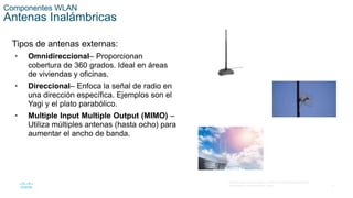 17
© 2016 Cisco y/o sus filiales. Todos los derechos reservados.
Información confidencial de Cisco.
Componentes WLAN
Antenas Inalámbricas
Tipos de antenas externas:
• Omnidireccional– Proporcionan
cobertura de 360 grados. Ideal en áreas
de viviendas y oficinas.
• Direccional– Enfoca la señal de radio en
una dirección específica. Ejemplos son el
Yagi y el plato parabólico.
• Multiple Input Multiple Output (MIMO) –
Utiliza múltiples antenas (hasta ocho) para
aumentar el ancho de banda.
 