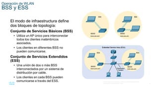21
© 2016 Cisco y/o sus filiales. Todos los derechos reservados.
Información confidencial de Cisco.
Operación de WLAN
BSS y ESS
El modo de infraestructura define
dos bloques de topología:
Conjunto de Servicios Básicos (BSS)
• Utiliza un AP único para interconectar
todos los clientes inalámbricos
asociados.
• Los clientes en diferentes BSS no
pueden comunicarse.
Conjunto de Servicios Extendidos
(ESS)
• Una unión de dos o más BSS
interconectados por un sistema de
distribución por cable.
• Los clientes en cada BSS pueden
comunicarse a través del ESS.
 