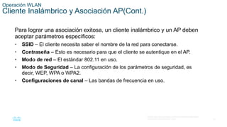 25
© 2016 Cisco y/o sus filiales. Todos los derechos reservados.
Información confidencial de Cisco.
Operación WLAN
Cliente Inalámbrico y Asociación AP(Cont.)
Para lograr una asociación exitosa, un cliente inalámbrico y un AP deben
aceptar parámetros específicos:
• SSID – El cliente necesita saber el nombre de la red para conectarse.
• Contraseña – Esto es necesario para que el cliente se autentique en el AP.
• Modo de red – El estándar 802.11 en uso.
• Modo de Seguridad – La configuración de los parámetros de seguridad, es
decir, WEP, WPA o WPA2.
• Configuraciones de canal – Las bandas de frecuencia en uso.
 