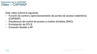 28
© 2016 Cisco y/o sus filiales. Todos los derechos reservados.
Información confidencial de Cisco.
Operación de la CAPWAP
Video – CAPWAP
Este video cubrirá lo siguiente:
• Función de control y aprovisionamiento de puntos de acceso inalámbrico
(CAPWAP)
• Arquitectura de control de acceso a medios divididos (MAC)
• Encriptación de DTLS
• Conexión flexible a AP
 
