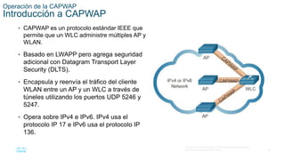 29
© 2016 Cisco y/o sus filiales. Todos los derechos reservados.
Información confidencial de Cisco.
Operación de la CAPWAP
Introducción a CAPWAP
• CAPWAP es un protocolo estándar IEEE que
permite que un WLC administre múltiples AP y
WLAN.
• Basado en LWAPP pero agrega seguridad
adicional con Datagram Transport Layer
Security (DLTS).
• Encapsula y reenvía el tráfico del cliente
WLAN entre un AP y un WLC a través de
túneles utilizando los puertos UDP 5246 y
5247.
• Opera sobre IPv4 e IPv6. IPv4 usa el
protocolo IP 17 e IPv6 usa el protocolo IP
136.
 