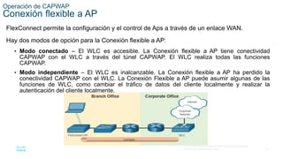 32
© 2016 Cisco y/o sus filiales. Todos los derechos reservados.
Información confidencial de Cisco.
Operación de CAPWAP
Conexión flexible a AP
FlexConnect permite la configuración y el control de Aps a través de un enlace WAN.
Hay dos modos de opción para la Conexión flexible a AP:
• Modo conectado – El WLC es accesible. La Conexión flexible a AP tiene conectividad
CAPWAP con el WLC a través del túnel CAPWAP. El WLC realiza todas las funciones
CAPWAP.
• Modo independiente – El WLC es inalcanzable. La Conexión flexible a AP ha perdido la
conectividad CAPWAP con el WLC. La Conexión Flexible a AP puede asumir algunas de las
funciones de WLC, como cambiar el tráfico de datos del cliente localmente y realizar la
autenticación del cliente localmente.
 